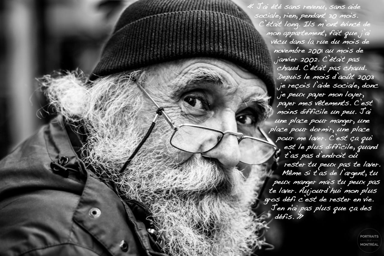 "I’ve been without revenue, without social assistance, nothing, for 30 months. It was long. They evicted me from my apartment, so I lived in the streets between November 2001 and January 2002. It wasn’t warm. It wasn’t warm. I’ve been receiving social assistance since August 2003, so I can pay for my rent and for my clothes. It’s somewhat less difficult. I’ve got a place to eat, a place to sleep, a place to wash. That’s the hardest part, when you don’t have place to stay, you can’t wash. Even if you have money, you can eat, but you can’t wash. Today my biggest struggle is to stay alive. Pretty much the only struggle I have.”