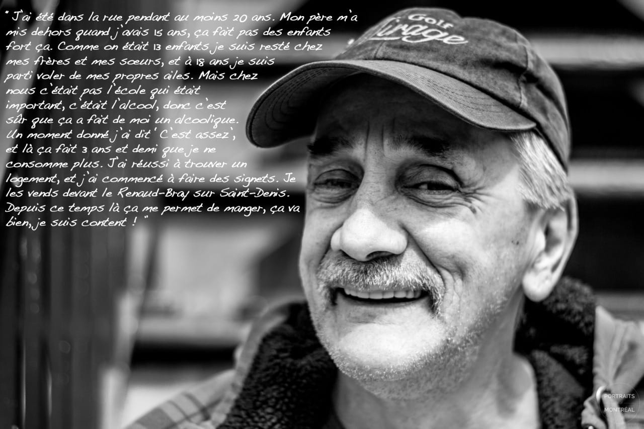 “I’ve lived in the streets for at least 20 years. My dad kicked me out of the house when I was 15, it didn’t make me a strong kid. Since we were 13 children, I stayed at my brothers’ and sisters’, and at 18 years old I left to live my own life. But in my family, it wasn’t school that mattered; it was alcohol, so of course that made me an alcoholic. One day, I said to myself 'That’s enough,' and now I’ve been sober for three and a half years. I found a place to live, and I started making bookmarks. I sell them in front of the Renaud-Bray on Saint-Denis. Since then they’ve been paying for my food, I’m doing good, I’m happy!”