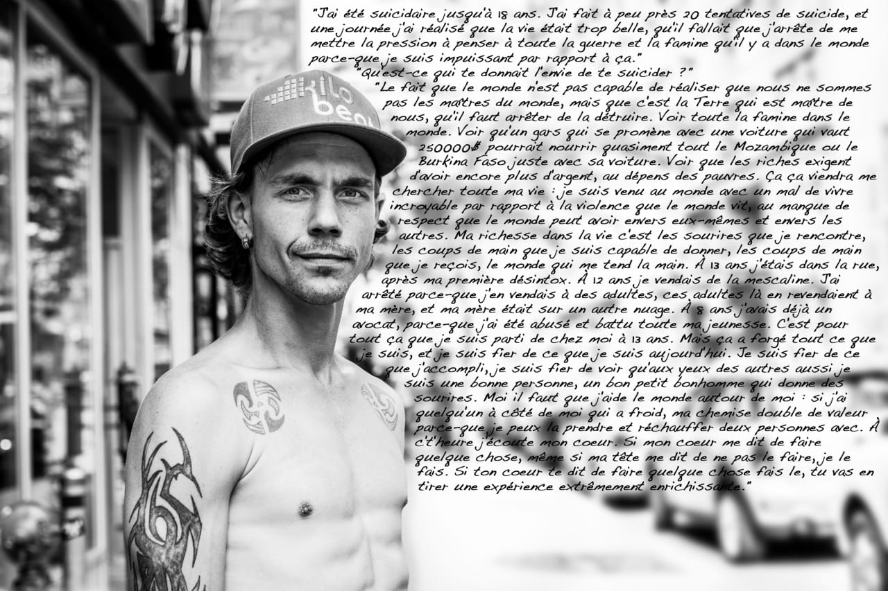 "I was suicidal until the age of 18. I did about 20 suicide attempts, and one day I realized life was too beautiful, that I had to stop pressuring myself, thinking about all the war and the famine going on in the world because I am powerless against this." "What made you want to kill yourself?" "The fact that the world can’t realize that we are not the masters of the world, it’s the Earth that’s the master of us, we need to stop destroying it. All the famine in the world. Seeing that a guy driving around with a $ 200,000 car could feed almost all of Mozambique or Burkina Faso just with his car. Seeing the rich insisting on getting richer at the expense of the poor. This is something that will always affect me. I came into this world with huge existential anxiety related to all the violence happening in the world, to the lack of respect people have towards themselves and towards others. My wealth in life is the smiles I encounter, the help I’m able to provide, the help I receive, the people that reach out to me. When I was 13, I was in the street, after my first detox. At 12, I was selling mescaline. I stopped because I was selling it to adults, those adults were selling it back to my mom, and my mom was on another planet. At 8, I already had a lawyer, because I had been abused and mistreated my whole youth. Because of this I left home at 13. But it forged everything I am, and I am proud of what I am today. I’m proud of what I’ve accomplished, I’m proud to see that other people also think I’m a good person, a nice little fellow that gives smiles. I have to help the people around me: if someone next to me is cold, my shirt becomes twice as valuable because I can use it to warm two people. Nowadays, I listen to my heart. If my heart tells me to do something, even if my head tells me not to, I do it. If your heart tells you to do something, do it, because you’re going to get an extremely enriching experience out of it.”
