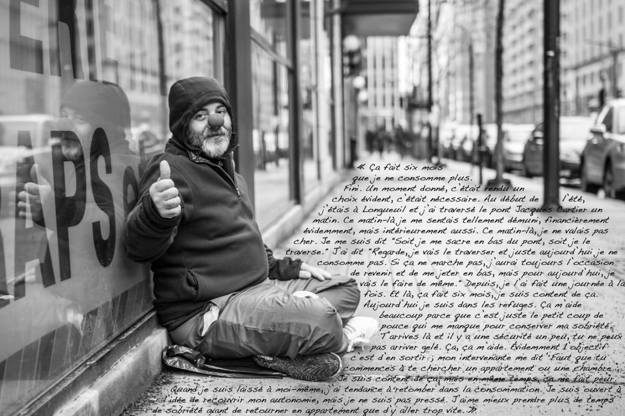 “I’ve been drug free for six months. Done. At a point it became an evident choice, it was necessary. At the beginning of the summer, I was in Longueuil and I crossed over the Jacques Cartier bridge one morning. That morning I felt so helpless, financially of course, but also mentally. That morning I wasn’t worth much. I told myself ‘Either I throw myself down the bridge, or I cross it.’ I said ‘Alright, I’ll cross it, and just for today, I won’t take any drugs. If it doesn’t work I’ll still have the occasion to come back and throw myself down, but for today I’ll do it that way.’ Since then, I did it one day at a time. And now it’s been six months, I’m happy about that. Now I stay in the shelters. It helps me a lot because it’s just the push that I need to stay sober. You get there and there’s a security, you can’t come in high. That helps me. Of course the goal is to get out of there. My counselor tells me ‘You have to start looking for an apartment or a room.’ I’m happy about that, but at the same time it scares me. When I’m on my own I tend to fall back into the drugs. I’m open to the idea of being autonomous again, but I’m not in too much of a rush. I’d rather spend more time sober before moving back into an apartment than get there too soon.” “I was beaten as a child. It can’t be used as an excuse, but they say people’s characters are defined in their childhood. For a child that was beaten, oftentimes their self-esteem, their self-confidence and self-assurance, all of these things take a hit. Afterwards it’s much more difficult for the child to assert himself. I went through five therapies to re-build my self-esteem; that helped me a lot. Today I’m better but I’ve still got some way to go. The other thing is that I’m gay, it’s part of my identity too. Back then when I used to work, I hadn’t realized that. I knew I was different from the others, but I didn’t really understand why. I realized it in therapy, and today I assert it more. But when people found out at my job, it wasn’t the same thing. When you’re in the country, damn do the prejudices come out… Already I had some troubles with self-acceptance; I experienced it as a rejection. That’s when I stopped working.”