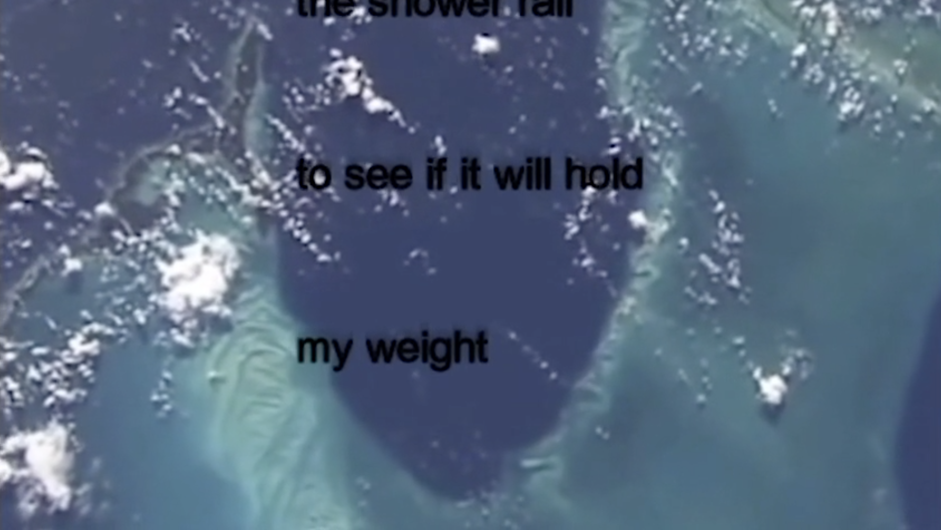 An image from the earth from space. Blue and turquoise lagoon shapes with bits of cloud scattered on top of them, they are the type of clouds that look like popcorn. Black text in the middle of the screen reads “to see if it will hold” and “my weight” underneath it. There is some text at the very top of the screen that is cut off. The text in this video moves horizontally up the screen as lyrics to a song played on a karaoke monitor do.